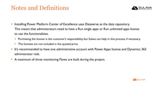 Notes and Definitions
▪ Installing Power Platform Center of Excellence uses Dataverse as the data repository.
This means that administrators need to have a Run single apps or Run unlimited apps license
to use the functionalities.
▪ Purchasing the license is the customer’s responsibility but Sulava can help in this process, if necessary.
▪ The licenses are not included in the quoted price.
▪ It’s recommended to have one administrative account with Power Apps license and Dynamics 365
administrator role.
▪ A maximum of three monitoring Flows are built during the project.
 