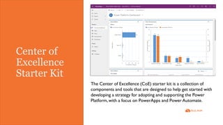 Center of
Excellence
Starter Kit
The Center of Excellence (CoE) starter kit is a collection of
components and tools that are designed to help get started with
developing a strategy for adopting and supporting the Power
Platform, with a focus on PowerApps and Power Automate.
 
