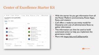 Center of Excellence Starter Kit
• With the starter kit you get information from all
the Power Platform environments, Power Apps,
flows, and creators
• CoE offers a ready-to-use entity model for
Dataverse and a set of administrative flows to
gather information
• This information can then be used to build
automated action to help you implement the
governance model
• More info https://aka.ms/CoEStarterKit
 