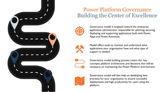 Power Platform Governance
Building the Center of Excellence
Governance model is targeted toward the enterprise
application administrator responsible for planning, securing,
deploying, and supporting applications built with Power
Apps and Power Automate.
Model offers tools to monitor and understand what
applications your organization have and what type of
support is needed.
Governance model building process covers the key
concepts, platform architecture, and decisions that will be
necessary on maintaining the Power Platform environment.
Governance model will also help on developing best
practices for your organization to ensure successful
deployments and high productivity for users using the
platform.
 