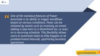 “
One of the standout features of Power
Automate is its ability to trigger workflows
based on various conditions. Flows can be
initiated by events such as receiving an email,
adding a new item to a SharePoint list, or even
on a recurring schedule. This flexibility allows
users to automate tasks as they happen or at
predetermined intervals, optimizing business
operations.
10
www.visualpath.in
 