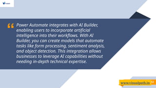 “
Power Automate integrates with AI Builder,
enabling users to incorporate artificial
intelligence into their workflows. With AI
Builder, you can create models that automate
tasks like form processing, sentiment analysis,
and object detection. This integration allows
businesses to leverage AI capabilities without
needing in-depth technical expertise.
12
www.visualpath.in
 