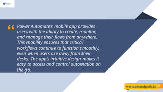 “
Power Automate's mobile app provides
users with the ability to create, monitor,
and manage their flows from anywhere.
This mobility ensures that critical
workflows continue to function smoothly,
even when users are away from their
desks. The app's intuitive design makes it
easy to access and control automation on
the go.
16
www.visualpath.in
 