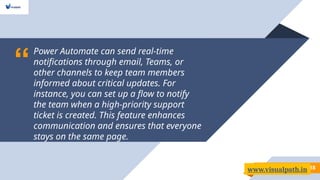“
Power Automate can send real-time
notifications through email, Teams, or
other channels to keep team members
informed about critical updates. For
instance, you can set up a flow to notify
the team when a high-priority support
ticket is created. This feature enhances
communication and ensures that everyone
stays on the same page.
18
www.visualpath.in
 