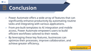 Conclusion
19
▰ Power Automate offers a wide array of features that can
significantly enhance productivity by automating routine
tasks and integrating with various applications.
▰ From pre-built templates to AI integration and mobile
access, Power Automate empowers users to build
efficient workflows tailored to their needs.
▰ By leveraging these key features, businesses can
optimize their processes, improve collaboration, and
achieve greater efficiency.
www.visualpath.in
 