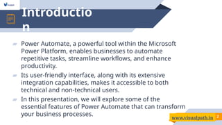 Introductio
n
2
▰ Power Automate, a powerful tool within the Microsoft
Power Platform, enables businesses to automate
repetitive tasks, streamline workflows, and enhance
productivity.
▰ Its user-friendly interface, along with its extensive
integration capabilities, makes it accessible to both
technical and non-technical users.
▰ In this presentation, we will explore some of the
essential features of Power Automate that can transform
your business processes.
www.visualpath.in
 