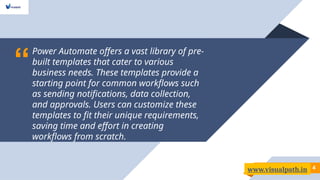 “
Power Automate offers a vast library of pre-
built templates that cater to various
business needs. These templates provide a
starting point for common workflows such
as sending notifications, data collection,
and approvals. Users can customize these
templates to fit their unique requirements,
saving time and effort in creating
workflows from scratch.
4
4
www.visualpath.in
 