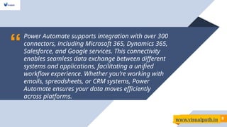 “
Power Automate supports integration with over 300
connectors, including Microsoft 365, Dynamics 365,
Salesforce, and Google services. This connectivity
enables seamless data exchange between different
systems and applications, facilitating a unified
workflow experience. Whether you’re working with
emails, spreadsheets, or CRM systems, Power
Automate ensures your data moves efficiently
across platforms.
8
www.visualpath.in
 
