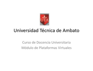 Universidad Técnica de Ambato

   Curso de Docencia Universitaria
   Módulo de Plataformas Virtuales
 
