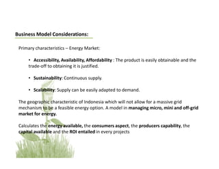 Business Model Considerations:

 Primary characteristics – Energy Market:

     • Accessibility, Availability, Affordability : The product is easily obtainable and the
     trade-off to obtaining it is justified.

     • Sustainability: Continuous supply.

     • Scalability: Supply can be easily adapted to demand.

 The geographic characteristic of Indonesia which will not allow for a massive grid
 mechanism to be a feasible energy option. A model in managing micro, mini and off-grid
 market for energy.

 Calculates the energy available, the consumers aspect, the producers capability, the
 capital available and the ROI entailed in every projects
 