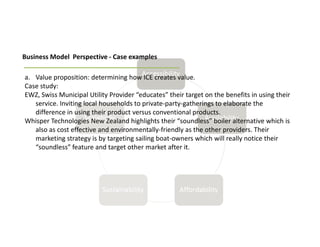 Business Model Perspective - Case examples

a. Value proposition: determining how ICE creates value.
Case study:
EWZ, Swiss Municipal Utility Provider “educates” their target on the benefits in using their
   service. Inviting local households to private-party-gatherings to elaborate the
   difference in using their product versus conventional products.
Whisper Technologies New Zealand highlights their “soundless” boiler alternative which is
   also as cost effective and environmentally-friendly as the other providers. Their
   marketing strategy is by targeting sailing boat-owners which will really notice their
   “soundless” feature and target other market after it.
 