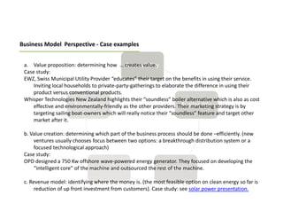 Business Model Perspective - Case examples


 a. Value proposition: determining how … creates value.
 Case study:
 EWZ, Swiss Municipal Utility Provider “educates” their target on the benefits in using their service.
     Inviting local households to private-party-gatherings to elaborate the difference in using their
     product versus conventional products.
 Whisper Technologies New Zealand highlights their “soundless” boiler alternative which is also as cost
     effective and environmentally-friendly as the other providers. Their marketing strategy is by
     targeting sailing boat-owners which will really notice their “soundless” feature and target other
     market after it.

 b. Value creation: determining which part of the business process should be done –efficiently. (new
     ventures usually chooses focus between two options: a breakthrough distribution system or a
     focused technological approach)
 Case study:
 OPD designed a 750 Kw offshore wave-powered energy generator. They focused on developing the
     “intelligent core” of the machine and outsourced the rest of the machine.

 c. Revenue model: identifying where the money is. (the most feasible option on clean energy so far is
      reduction of up front investment from customers). Case study: see solar power presentation.
 