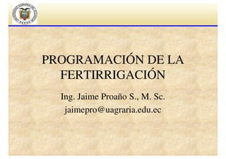 PROGRAMACIÓN DE LA
FERTIRRIGACIÓN
Ing. Jaime Proaño S., M. Sc.
jaimepro@uagraria.edu.ec

 