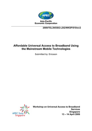 ___________________________________________________________________________
2009/TEL39/DSG-LSG/WKSP/010rev2
Affordable Universal Access to Broadband Using
the Mainstream Mobile Technologies
Submitted by: Ericsson
Workshop on Universal Access to Broadband
Services
Singapore
13 – 14 April 2009
 