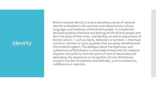 Identity
 British national identity is a term denoting a sense of national
identity embodied in the common and characteristic culture,
languages and traditions of the British people. It includes the
declared qualities that bind and distinguish the British people and
form the basis of their unity. and identity, as well as expressions of
British culture — such as habits, behaviors or symbols — that have
common, familiar or iconic qualities that are easily identified with
the United Kingdom.The dialogue about the legitimacy and
authenticity of Britishness is inextricably linked with the relations
of power and politics; from the point of view of nationality and
belonging, the expression or recognition of one's Britishness
causes a number of reactions and attitudes, such as protection,
indifference or rejection.
 