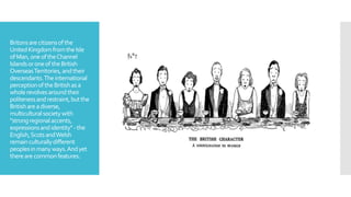 Britonsarecitizensofthe
UnitedKingdomfromtheIsle
ofMan,oneoftheChannel
IslandsoroneoftheBritish
OverseasTerritories,andtheir
descendants.Theinternational
perceptionoftheBritishasa
wholerevolvesaroundtheir
politenessandrestraint,butthe
Britishareadiverse,
multiculturalsocietywith
"strongregionalaccents,
expressionsandidentity"-the
English,ScotsandWelsh
remainculturallydifferent
peoplesinmanyways.Andyet
therearecommonfeatures.
 