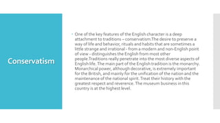 Conservatism
 One of the key features of the English character is a deep
attachment to traditions – conservatism.The desire to preserve a
way of life and behavior, rituals and habits that are sometimes a
little strange and irrational - from a modern and non-English point
of view - distinguishes the English from most other
people.Traditions really penetrate into the most diverse aspects of
English life.The main part of the English tradition is the monarchy.
Monarchical power, although decorative, is extremely important
for the British, and mainly for the unification of the nation and the
maintenance of the national spirit.Treat their history with the
greatest respect and reverence.The museum business in this
country is at the highest level.
 
