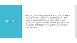 Restraint
 Restraint, control over one's feelings, which are often mistaken for
simple coldness, are vital principles of this small but very proud
nation.The only thing that can drive a true Englishman out of
himself is the noisy and defiant behavior of others.An even
greater and probably the strongest emotional outrage among the
British is caused by a careless attitude to queues, which are the
subject of special worship.They, so to speak, form a queue even
from one person!
 