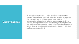Extravagance
 At the same time, there is no more informal society than the
English, in those cases, of course, when it is assumed by tradition.
You can put on the most unthinkable outfit, make an
unimaginable hairstyle, behave in the strangest way - and rest
assured, no Englishman will pay attention to you. Firstly, because
this is a country of cranks and “clowns”; secondly, here everyone is
free to do what he wants (unless, of course, it does not contradict
traditional unwritten laws).
 