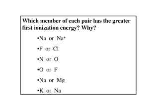 Which member of each pair has the greater
first ionization energy? Why?
     •Na or Na+
     •F or Cl
     •N or O
     •O or F
     •Na or Mg
     •K or Na
 