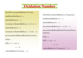 Oxidation Number
        F       1                        S      H2SO4
                                                                  F    2                         Co   [Co(CN)6]4 -
                                 S=x
                                                                                        Co = x
                         H = +1
                                                                                 CN- = -1
2                   H                     = (+1 × 2) = +2
                                                                                        CN = (-1 × 6) = -6
                         O = -2
                                                                                                           F
4                   O                        = (-2 ×4) = -8

                                                              F       -4
    F       0
                                                                      x + (-6) = -4
            +2 + x + (-8) = 0
                                                                               x = +2
                        x = +6
                                                                                  Co    [Co(CN)6]4- = +2
                          S      H2SO4 = +6
 