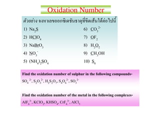 Oxidation Number
       F                                 F F F
1)   Na2S                           6) CO32-
2)   HClO4                          7) OF2
3)   NaBrO3                         8) H2O2
4)   NO3-                           9) CH3OH
5)   (NH4)2SO4                      10) S8
Find the oxidation number of sulphur in the following compounds-
SO4 2-, S2O32-, H2S2O7, S4O62-, SO32-

Find the oxidation number of the metal in the following complexes-
AlF63-, KClO2, KHSO4, CrF63-, AlCl3
 