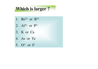 Which is larger ?

1. Be2+ or B3+
2. Al3+ or P3-
3. K or Ca
4. As or Te
5. O2- or F-
 