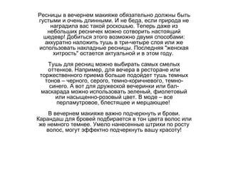 Ресницы в вечернем макияже обязательно должны быть густыми и очень длинными. И не беда, если природа не наградила вас такой роскошью. Теперь даже из небольших ресничек можно сотворить настоящий шедевр! Добиться этого возможно двумя способами: аккуратно наложить тушь в три-четыре слоя или же использовать накладные ресницы. Последняя "женская хитрость" остается актуальной и в этом году.  Тушь для ресниц можно выбирать самых смелых оттенков. Например, для вечера в ресторане или торжественного приема больше подойдет тушь темных тонов – черного, серого, темно-коричневого, темно-синего. А вот для дружеской вечеринки или бал-маскарада можно использовать зеленый, фиолетовый или насыщенно-розовый цвет. В моде – все перламутровое, блестящее и мерцающее!  В вечернем макияже важно подчеркнуть и брови. Карандаш для бровей подбирается в тон цвета волос или же немного темнее. Умело нанесенные штрихи по росту волос, могут эффектно подчеркнуть вашу красоту! 