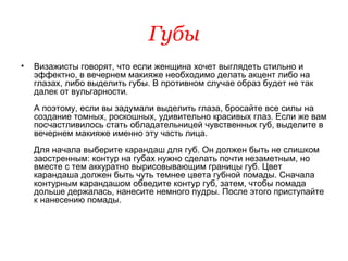 Губы Визажисты говорят, что если женщина хочет выглядеть стильно и эффектно, в вечернем макияже необходимо делать акцент либо на глазах, либо выделить губы. В противном случае образ будет не так далек от вульгарности.  А поэтому, если вы задумали выделить глаза, бросайте все силы на создание томных, роскошных, удивительно красивых глаз. Если же вам посчастливилось стать обладательницей чувственных губ, выделите в вечернем макияже именно эту часть лица.  Для начала выберите карандаш для губ. Он должен быть не слишком заостренным: контур на губах нужно сделать почти незаметным, но вместе с тем аккуратно вырисовывающим границы губ. Цвет карандаша должен быть чуть темнее цвета губной помады. Сначала контурным карандашом обведите контур губ, затем, чтобы помада дольше держалась, нанесите немного пудры. После этого приступайте к нанесению помады.  