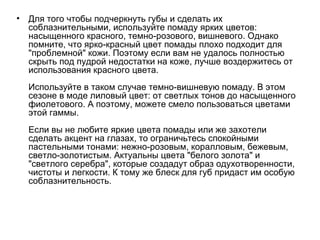 Для того чтобы подчеркнуть губы и сделать их соблазнительными, используйте помаду ярких цветов: насыщенного красного, темно-розового, вишневого. Однако помните, что ярко-красный цвет помады плохо подходит для "проблемной" кожи. Поэтому если вам не удалось полностью скрыть под пудрой недостатки на коже, лучше воздержитесь от использования красного цвета.  Используйте в таком случае темно-вишневую помаду. В этом сезоне в моде лиловый цвет: от светлых тонов до насыщенного фиолетового. А поэтому, можете смело пользоваться цветами этой гаммы.  Если вы не любите яркие цвета помады или же захотели сделать акцент на глазах, то ограничьтесь спокойными пастельными тонами: нежно-розовым, коралловым, бежевым, светло-золотистым. Актуальны цвета "белого золота" и "светлого серебра", которые создадут образ одухотворенности, чистоты и легкости. К тому же блеск для губ придаст им особую соблазнительность. 