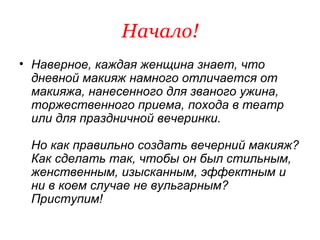 Начало! Наверное, каждая женщина знает, что дневной макияж намного отличается от макияжа, нанесенного для званого ужина, торжественного приема, похода в театр или для праздничной вечеринки.  Но как правильно создать вечерний макияж? Как сделать так, чтобы он был стильным, женственным, изысканным, эффектным и ни в коем случае не вульгарным? Приступим! 
