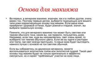 Основа для макияжа   Во-первых, в вечернем макияже, впрочем, как и в любом другом, очень важен тон. Поэтому первым делом, выберите подходящую для вашего типа кожи корректирующую основу под макияж. Если ваша кожа приобретет здоровый оттенок, будет ровной и гладкой, значит, вы выбрали правильную основу.  Помните, что для вечернего макияжа тон может быть светлее или темнее обычного тона, каким вы, как правило, пользуетесь днем. Например, если там, куда вы направляетесь, свет очень яркий, то выберите тон темнее обычного цвета. Если же вы идете в ресторан или театр, где свет всегда приглушен, то ваша кожа будет выглядеть намного лучше с основой на тон светлее обычной.  Если вы собираетесь на дружескую вечеринку, можете воспользоваться золотистым тоном или золотистой пудрой. Такой цвет основы под макияж будет не только оригинально и эффектно смотреться, но и скроет "проблемные" участки на коже лица.  