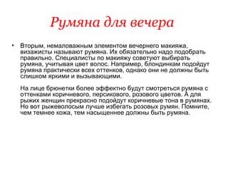 Румяна для вечера   Вторым, немаловажным элементом вечернего макияжа, визажисты называют румяна. Их обязательно надо подобрать правильно. Специалисты по макияжу советуют выбирать румяна, учитывая цвет волос. Например, блондинкам подойдут румяна практически всех оттенков, однако они не должны быть слишком яркими и вызывающими.  На лице брюнетки более эффектно будут смотреться румяна с оттенками коричневого, персикового, розового цветов. А для рыжих женщин прекрасно подойдут коричневые тона в румянах. Но вот рыжеволосым лучше избегать розовых румян. Помните, чем темнее кожа, тем насыщеннее должны быть румяна. 