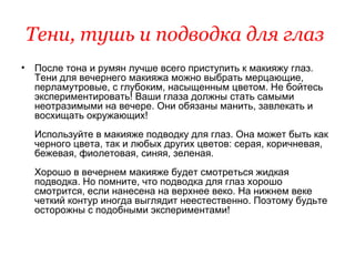 Тени, тушь и подводка для глаз   После тона и румян лучше всего приступить к макияжу глаз. Тени для вечернего макияжа можно выбрать мерцающие, перламутровые, с глубоким, насыщенным цветом. Не бойтесь экспериментировать! Ваши глаза должны стать самыми неотразимыми на вечере. Они обязаны манить, завлекать и восхищать окружающих!  Используйте в макияже подводку для глаз. Она может быть как черного цвета, так и любых других цветов: серая, коричневая, бежевая, фиолетовая, синяя, зеленая.  Хорошо в вечернем макияже будет смотреться жидкая подводка. Но помните, что подводка для глаз хорошо смотрится, если нанесена на верхнее веко. На нижнем веке четкий контур иногда выглядит неестественно. Поэтому будьте осторожны с подобными экспериментами!  