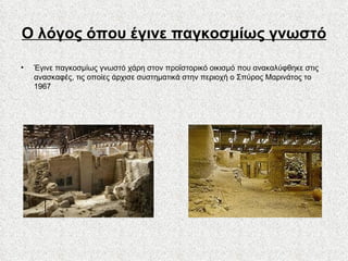 Ο λόγος όπου έγινε παγκοσμίως γνωστό Έγινε παγκοσμίως γνωστό χάρη στον προϊστορικό οικισμό που ανακαλύφθηκε στις ανασκαφές, τις οποίες άρχισε συστηματικά στην περιοχή ο Σπύρος Μαρινάτος το 1967 