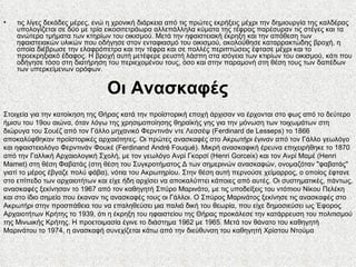 τις λίγες δεκάδες μέρες, ενώ η χρονική διάρκεια από τις πρώτες εκρήξεις μέχρι την δημιουργία της καλδέρας υπολογίζεται σε δύο με τρία εικοσιτετράωρα αλλεπάλληλα κύματα της τέφρας παρέσυραν τις στέγες και τα ανώτερα τμήματα των κτηρίων του οικισμού. Μετά την ηφαιστειακή έκρηξη και την απόθεση των ηφαιστειακών υλικών που οδήγησε στον ενταφιασμό του οικισμού, ακολούθησε καταρρακτώδης βροχή, η οποία διέβρωσε την ελαφρόπετρα και την τέφρα και σε πολλές περιπτώσεις έφτασε μέχρι και το προεκρηξιακό έδαφος. Η βροχή αυτή μετέφερε ρευστή λάσπη στα ισόγεια των κτιρίων του οικισμού, κάτι που οδήγησε τόσο στη διατήρηση του περιεχομένου τους, όσο και στην παραμονή στη θέση τους των δαπέδων των υπερκείμενων ορόφων. Οι Ανασκαφές Στοιχεία για την κατοίκηση της Θήρας κατά την προϊστορική εποχή άρχισαν να έρχονται στο φως από το δεύτερο ήμισυ του 19ου αιώνα, όταν λόγω της χρησιμοποίησης θηραϊκής γης για την μόνωση των τοιχωμάτων στη διώρυγα του Σουέζ από τον Γάλλο μηχανικό Φερντινάν ντε Λεσσέψ (Ferdinard de Lesseps) το 1866 αποκαλύφθηκαν προϊστορικές αρχαιότητες. Οι πρώτες ανασκαφές στο Ακρωτήρι έγιναν από τον Γάλλο γεωλόγο και ηφαιστειολόγο Φερντινάν Φουκέ (Ferdinand André Fouqué). Μικρή ανασκαφική έρευνα επιχειρήθηκε το 1870 από την Γαλλική Αρχαιολογική Σχολή, με τον γεωλόγο Ανρί Γκορσί (Henri Gorceix) και τον Ανρί Μαμέ (Henri Mamet) στη θέση Φαβατάς (στη θέση του Συγκροτήματος Δ των σημερινών ανασκαφών, ονομαζόταν "φαβατάς" γιατί το μέρος έβγαζε πολύ φάβα), νότια του Ακρωτηρίου. Στην θέση αυτή περνούσε χείμαρρος, ο οποίος έφτανε στο επίπεδο των αρχαιοτήτων και είχε ήδη αρχίσει να αποκαλύπτει κάποιες από αυτές. Οι συστηματικές, πάντως, ανασκαφές ξεκίνησαν το 1967 από τον καθηγητή Σπύρο Μαρινάτο, με τις υποδείξεις του ντόπιου Νίκου Πελέκη και στο ίδιο σημείο που έκαναν τις ανασκαφές τους οι Γάλλοι. Ο Σπύρος Μαρινάτος ξεκίνησε τις ανασκαφές στο Ακρωτήρι στην προσπάθεια του να επαληθεύσει μια παλιά δική του θεωρία, που είχε δημοσιεύσει ως Έφορος Αρχαιοτήτων Κρήτης το 1939, ότι η έκρηξη του ηφαιστείου της Θήρας προκάλεσε την κατάρρευση του πολιτισμού της Μινωικής Κρήτης. Η προετοιμασία έγινε το διάστημα 1962 με 1965. Μετά τον θάνατο του καθηγητή Μαρινάτου το 1974, η ανασκαφή συνεχίζεται κάτω από την διεύθυνση του καθηγητή Χρίστου Ντούμα 
