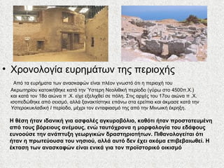 Χρονολογία ευρημάτων της περιοχής   Από τα ευρήματα των ανασκαφών είναι πλέον γνωστό ότι η περιοχή του Ακρωτηρίου κατοικήθηκε κατά την Ύστερη Νεολιθική περίοδο (γύρω στο 4500π.Χ.) και κατά τον 18ο αιώνα π .Χ. είχε εξελιχθεί σε πόλη. Στις αρχές του 17ου αιώνα π .Χ. ισοπεδώθηκε από σεισμό, αλλά ξανακτίστηκε επάνω στα ερείπια και άκμασε κατά την  Υστεροκυκλαδική Ι  περίοδο, μέχρι τον ενταφιασμό της από την Μινωική έκρηξη. Η θέση ήταν ιδανική για ασφαλές αγκυροβόλιο, καθότι ήταν προστατευμένη από τους βόρειους ανέμους, ενώ ταυτόχρονα η μορφολογία του εδάφους ευνοούσε την ανάπτυξη γεωργικών δραστηριοτήτων. Πιθανολογείται ότι ήταν η πρωτεύουσα του νησιού, αλλά αυτό δεν έχει ακόμα επιβεβαιωθεί. Η έκταση των ανασκαφών είναι ενικά για τον προϊστορικό οικισμό 