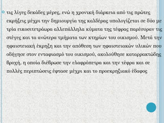 τις λίγες δεκάδες μέρες, ενώ η χρονική διάρκεια από τις πρώτες εκρήξεις μέχρι την δημιουργία της καλδέρας υπολογίζεται σε δύο με τρία εικοσιτετράωρα αλλεπάλληλα κύματα της τέφρας παρέσυραν τις στέγες και τα ανώτερα τμήματα των κτηρίων του οικισμού. Μετά την ηφαιστειακή έκρηξη και την απόθεση των ηφαιστειακών υλικών που οδήγησε στον ενταφιασμό του οικισμού, ακολούθησε καταρρακτώδης βροχή, η οποία διέβρωσε την ελαφρόπετρα και την τέφρα και σε πολλές περιπτώσεις έφτασε μέχρι και το προεκρηξιακό έδαφος 