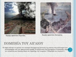 ΠΟΜΠΗΪΑ ΤΟΥ ΑΙΓΑΙΟΥ Η τέφρα κάλυψε τα ερείπια του οικισμού διατηρώντας ζωντανές τις εικόνες ενός πολιτισμού που καταστράφηκε από την ηφαιστειακή έκρηξη. Η εξαιρετική τους διατήρηση εντυπωσιάζει σήμερα τον επισκέπτη και δικαίως έδωσε στο Ακρωτήρι την ονομασία <<Πομπηΐα του Αιγαίου>>. Έκρηξη ηφαιστείου Πομπηΐας Έκρηξη ηφαιστείου Σαντορίνης 
