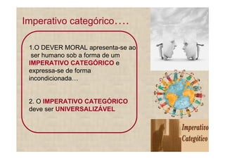 Imperativo categórico        .

 1.O DEVER MORAL apresenta-se ao
  ser humano sob a forma de um
 IMPERATIVO CATEGÓRICO e
 expressa-se de forma
 incondicionada


 2. O IMPERATIVO CATEGÓRICO
 deve ser UNIVERSALIZÁVEL
 