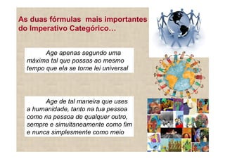 As duas fórmulas mais importantes
do Imperativo Categórico


        Age apenas segundo uma
  máxima tal que possas ao mesmo
  tempo que ela se torne lei universal




        Age de tal maneira que uses
  a humanidade, tanto na tua pessoa
  como na pessoa de qualquer outro,
  sempre e simultaneamente como fim
  e nunca simplesmente como meio
 
