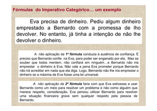 Fórmulas do Imperativo Categórico                   um exemplo

      Eva precisa de dinheiro. Pediu algum dinheiro
 emprestado a Bernardo com a promessa de lho
 devolver. No entanto, já tinha a intenção de não lhe
 devolver o dinheiro.

            A não aplicação da 1ª fórmula conduzia à ausência de confiança. É
  preciso que Bernardo confie na Eva, para poder ser enganado por ela. Mas se
  souber que todos mentem, não confiará em ninguém e Bernardo não iria
  emprestar o dinheiro à Eva. Não vale a pena Eva prometer porque Bernardo
  não irá acreditar em nada que ela diga. Logo, Bernardo não lhe iria emprestar o
  dinheiro se a máxima de Eva fosse uma lei universal.

          A não aplicação da 2ª fórmula faria com que Eva estivesse a usar
  Bernardo como um meio para resolver um problema e não como alguém que
  merece respeito, consideração. Eva pensou utilizar Bernardo para resolver
  uma situação financeira grave sem qualquer respeito pela pessoa de
  Bernardo.
 