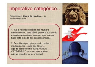 Imperativo categórico
Retomando o dilema de Henrique   já
analisado na aula.




 1. Se o Henrique decidir não roubar o
 medicamento , para não ir preso, a sua acção
 é conforme ao dever, uma vez que na sua
 base está o medo das consequências

 2. Se o Henrique optar por não roubar o
 medicamento . Age por dever
 age de acordo com o IMPERATIVO
 CATEGÓRICO uma vez que roubar
 não se pode tornar lei universal.
 
