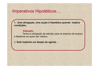 Imperativos Hipotéticos

1. Uma obrigação, uma acção é hipotética quando implica
condições;

        Exemplo:
       Tenho a obrigação de estudar para os exames de acesso
a Medicina se quero ser médico.

2. Está implícito um desejo do agente
 