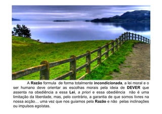 A Razão formula de forma totalmente incondicionada, a lei moral e o
ser humano deve orientar as escolhas morais pela ideia de DEVER que
assenta na obediência a essa Lei, a priori e essa obediência não é uma
limitação da liberdade, mas, pelo contrário, a garantia de que somos livres na
nossa acção uma vez que nos guiamos pela Razão e não pelas inclinações
ou impulsos egoístas.
 
