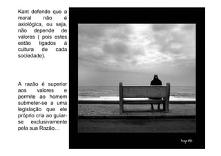 Kant defende que a
moral       não    é
axiológica, ou seja,
não depende de
valores ( pois estes
estão    ligados   à
cultura    de   cada
sociedade).




A razão é superior
aos     valores     e
permite ao homem
submeter-se a uma
legislação que ele
próprio cria ao guiar-
se exclusivamente
pela sua Razão
 