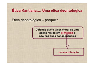 Ética Kantiana . Uma ética deontológica

Ética deontológica – porquê?

              Defende que o valor moral de uma
                acção reside em si mesmo e
                não nas suas consequências




                               na sua intenção
 
