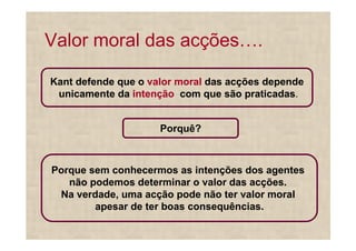 Valor moral das acções .

Kant defende que o valor moral das acções depende
 unicamente da intenção com que são praticadas.


                     Porquê?



Porque sem conhecermos as intenções dos agentes
   não podemos determinar o valor das acções.
 Na verdade, uma acção pode não ter valor moral
        apesar de ter boas consequências.
 