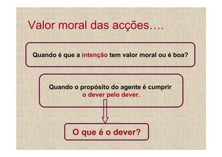 Valor moral das acções .

Quando é que a intenção tem valor moral ou é boa?




     Quando o propósito do agente é cumprir
               o dever pelo dever.




            O que é o dever?
 