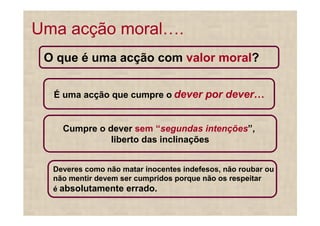 Uma acção moral .
 O que é uma acção com valor moral?

  É uma acção que cumpre o dever por dever


    Cumpre o dever sem “segundas intenções”,
              liberto das inclinações


  Deveres como não matar inocentes indefesos, não roubar ou
  não mentir devem ser cumpridos porque não os respeitar
  é absolutamente errado.
 